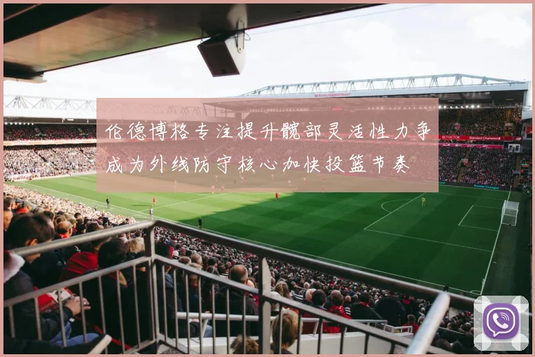 伦德博格专注提升髋部灵活性力争成为外线防守核心加快投篮节奏
