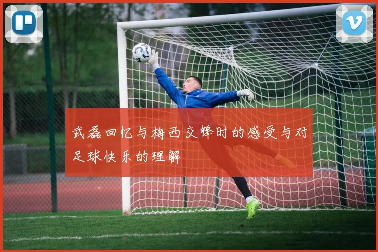 武磊回忆与梅西交锋时的感受与对足球快乐的理解