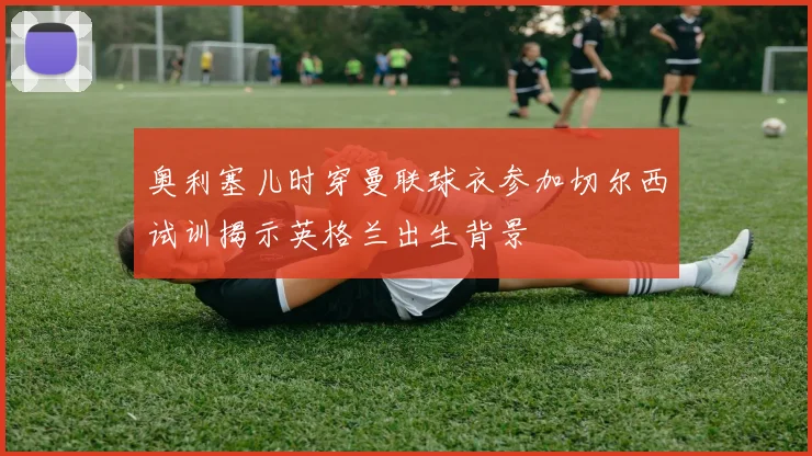 奥利塞儿时穿曼联球衣参加切尔西试训揭示英格兰出生背景