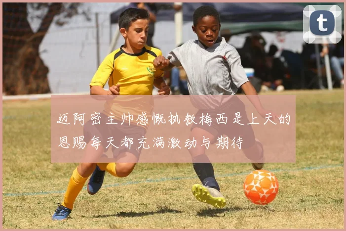 迈阿密主帅感慨执教梅西是上天的恩赐每天都充满激动与期待