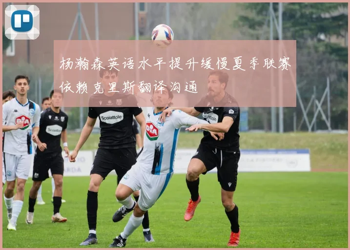 杨瀚森英语水平提升缓慢夏季联赛依赖克里斯翻译沟通