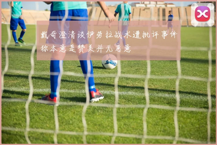 戴奇澄清谈伊劳拉战术遭批评事件称本意是赞美并无恶意