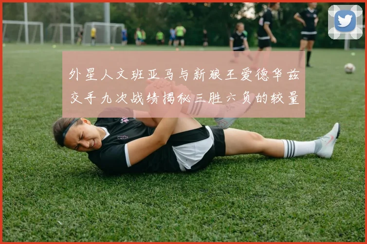 外星人文班亚马与新狼王爱德华兹交手九次战绩揭秘三胜六负的较量分析