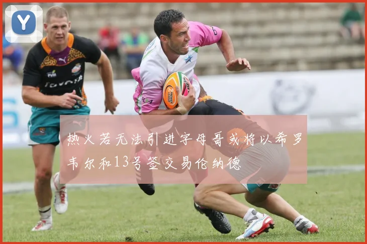 热火若无法引进字母哥或将以希罗韦尔和13号签交易伦纳德