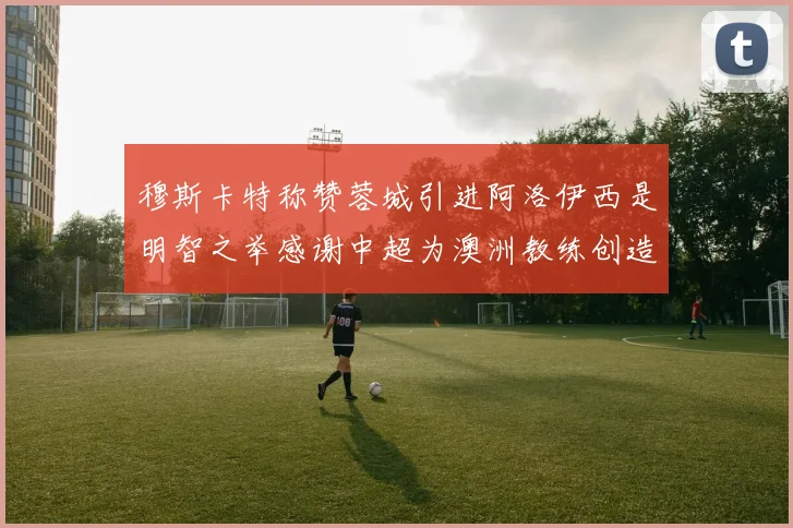 穆斯卡特称赞蓉城引进阿洛伊西是明智之举感谢中超为澳洲教练创造机会
