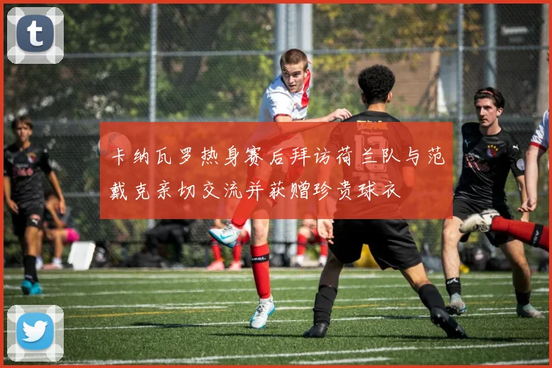 卡纳瓦罗热身赛后拜访荷兰队与范戴克亲切交流并获赠珍贵球衣