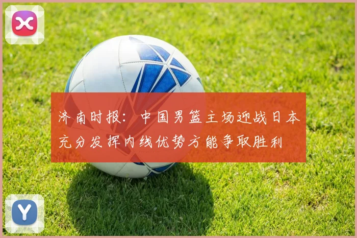 济南时报：中国男篮主场迎战日本充分发挥内线优势方能争取胜利