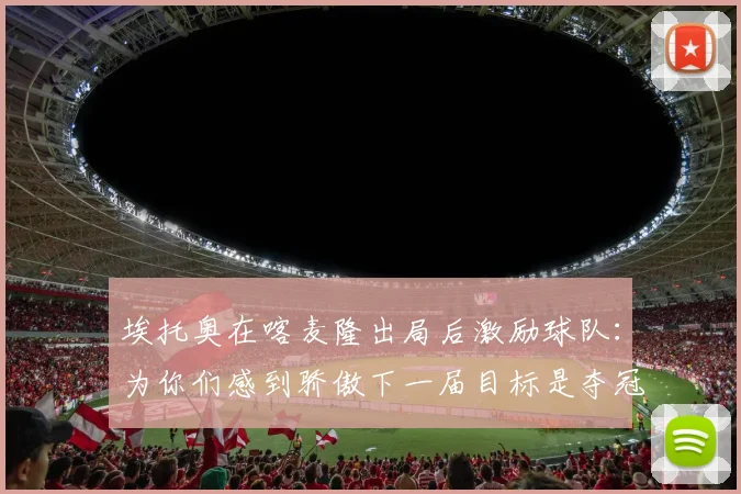 埃托奥在喀麦隆出局后激励球队：为你们感到骄傲下一届目标是夺冠
