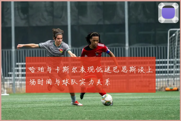 哈珀与卡斯尔表现低迷巴恩斯谈上场时间与球队实力关系