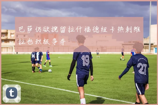 巴萨仍欲挽留拉什福德纽卡热刺维拉也积极争夺