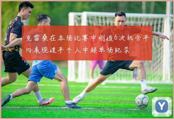 克雷桑在本场比赛中创造6次机会平均表现追平个人中超单场纪录