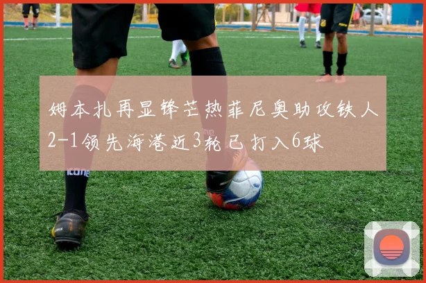 姆本扎再显锋芒热菲尼奥助攻铁人2-1领先海港近3轮已打入6球