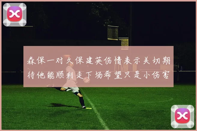 森保一对久保建英伤情表示关切期待他能顺利走下场希望只是小伤害