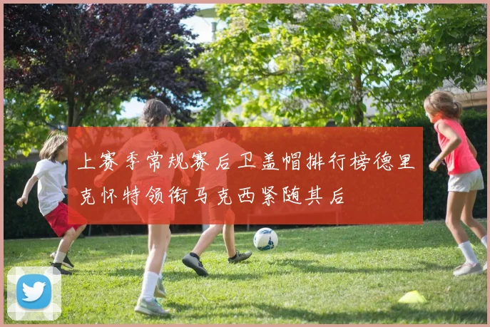 上赛季常规赛后卫盖帽排行榜德里克怀特领衔马克西紧随其后