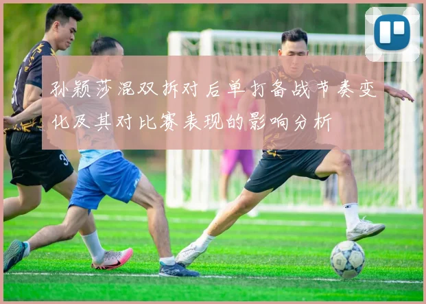 孙颖莎混双拆对后单打备战节奏变化及其对比赛表现的影响分析