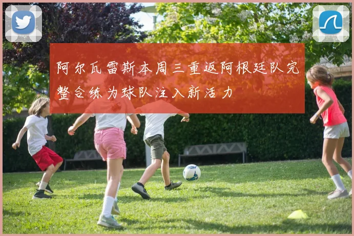 阿尔瓦雷斯本周三重返阿根廷队完整合练为球队注入新活力