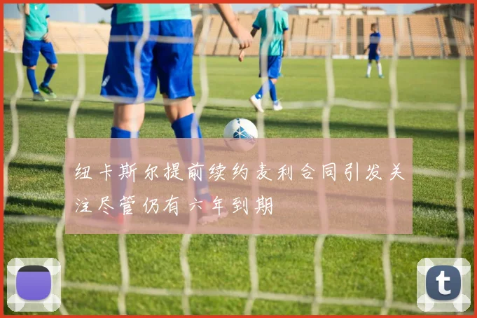 纽卡斯尔提前续约麦利合同引发关注尽管仍有六年到期