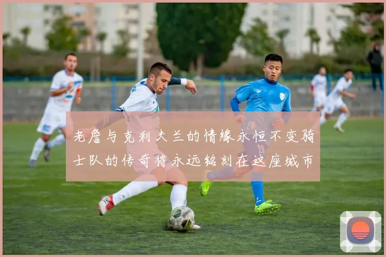 老詹与克利夫兰的情缘永恒不变骑士队的传奇将永远铭刻在这座城市