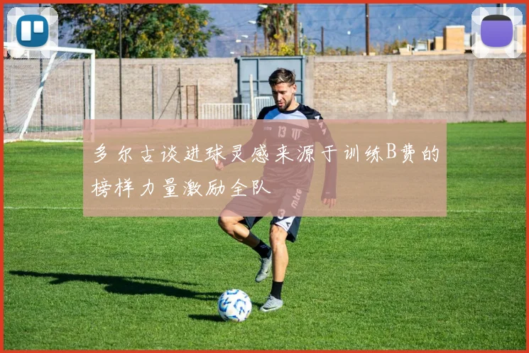 多尔古谈进球灵感来源于训练B费的榜样力量激励全队