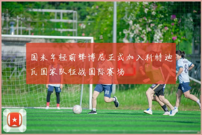 国米年轻前锋博尼正式加入科特迪瓦国家队征战国际赛场