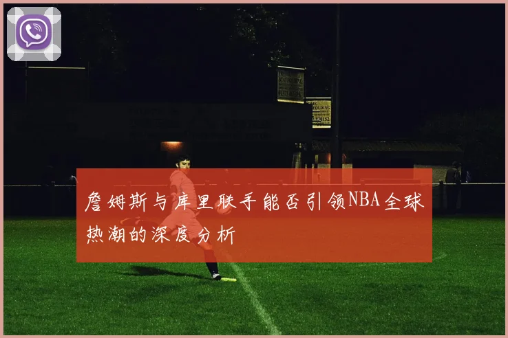 詹姆斯与库里联手能否引领NBA全球热潮的深度分析
