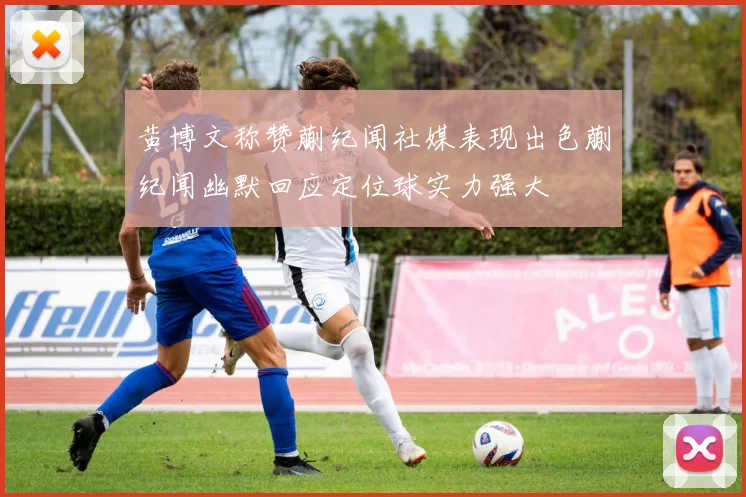 黄博文称赞蒯纪闻社媒表现出色蒯纪闻幽默回应定位球实力强大