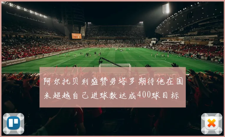 阿尔托贝利盛赞劳塔罗期待他在国米超越自己进球数达成400球目标