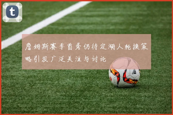 詹姆斯赛季首秀仍待定湖人轮换策略引发广泛关注与讨论
