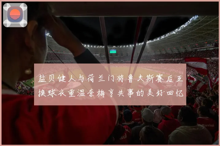 盐贝健人与荷兰门将鲁夫斯赛后互换球衣重温奈梅亨共事的美好回忆